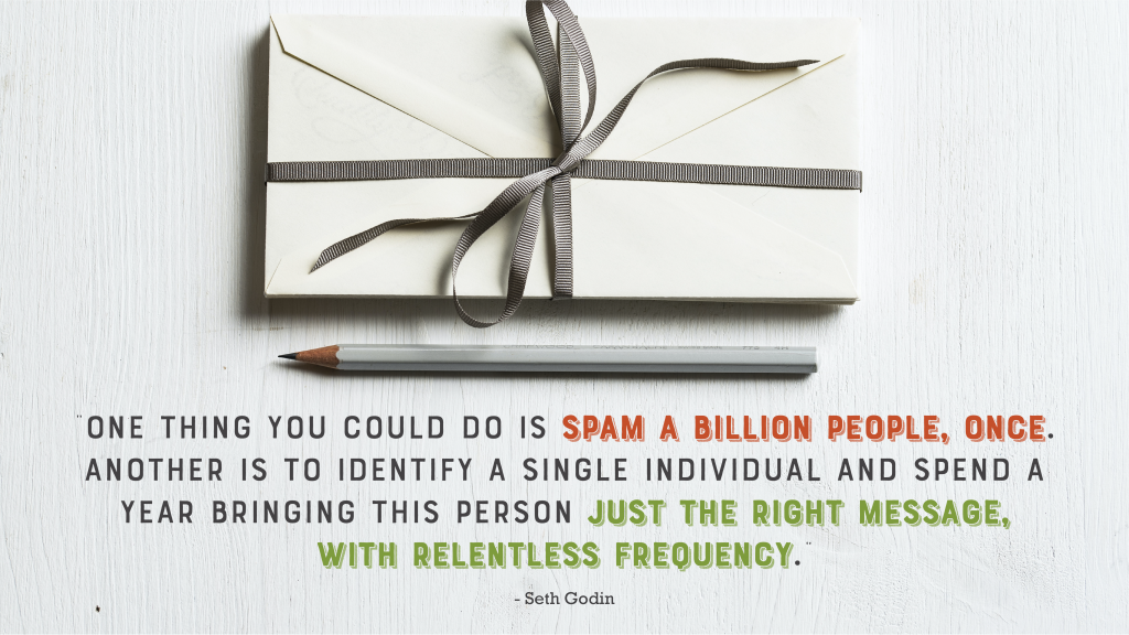 "One thing you could do is spam a billion people, once. Another is to identify a single individual and spend a year bringing this person just the right message, with relentless frequency." - Seth Godin